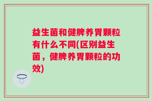 益生菌和健脾养胃颗粒有什么不同(区别益生菌，健脾养胃颗粒的功效)