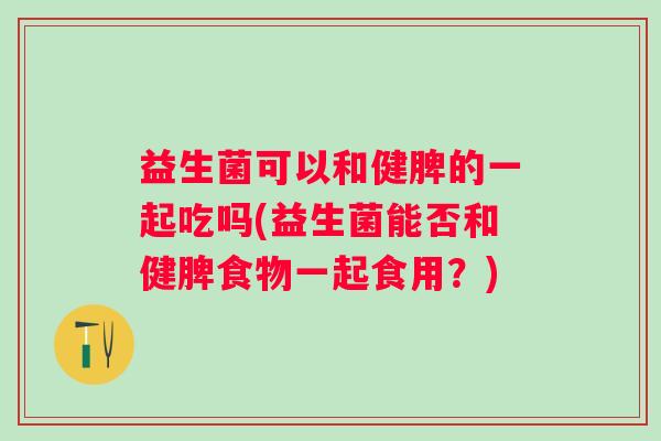 益生菌可以和健脾的一起吃吗(益生菌能否和健脾食物一起食用？)