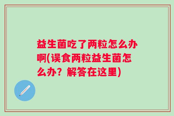 益生菌吃了两粒怎么办啊(误食两粒益生菌怎么办?解答在这里) 益生菌吃了两粒怎么办啊(误食两粒益生菌怎么办?解答在这里)