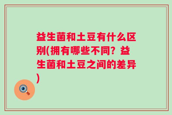 益生菌和土豆有什么区别(拥有哪些不同?益生菌和土豆之间的差异) 益生菌和土豆有什么区别(拥有哪些不同?益生菌和土豆之间的差异)