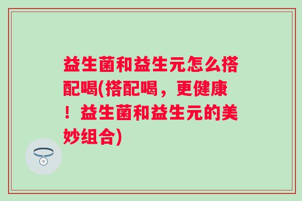 益生菌和益生元怎么搭配喝(搭配喝，更健康！益生菌和益生元的美妙组合)