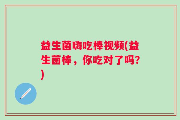 益生菌嗨吃棒视频(益生菌棒,你吃对了吗?) 益生菌嗨吃棒视频(益生菌棒,你吃对了吗?)