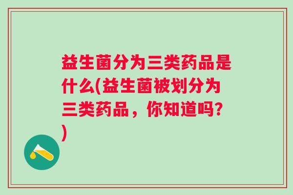 益生菌分为三类药品是什么(益生菌被划分为三类药品,你知道吗?) 益生菌分为三类药品是什么(益生菌被划分为三类药品,你知道吗?)