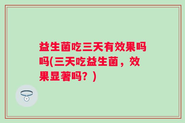 益生菌吃三天有效果吗吗(三天吃益生菌,效果显著吗?) 益生菌吃三天有效果吗吗(三天吃益生菌,效果显著吗?)