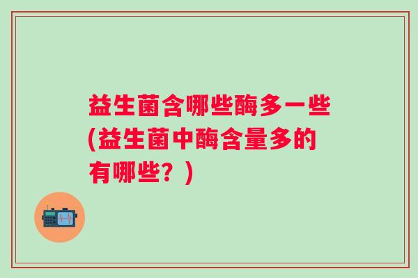 益生菌含哪些酶多一些(益生菌中酶含量多的有哪些？)