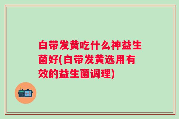 白带发黄吃什么神益生菌好(白带发黄选用有效的益生菌调理)