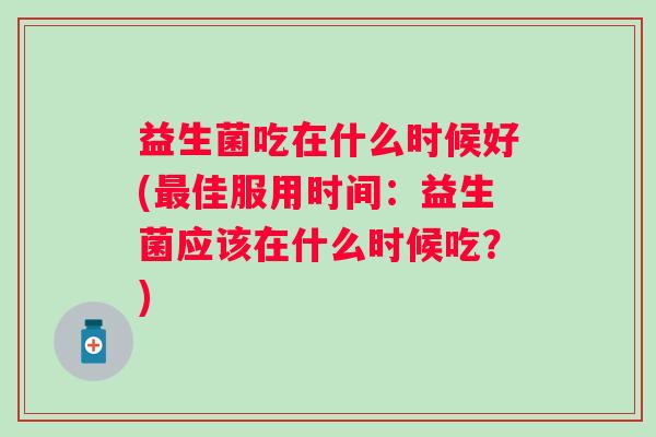 益生菌吃在什么时候好(佳服用时间:益生菌应该在什么时候吃?) 益生菌吃在什么时候好(佳服用时间:益生菌应该在什么时候吃?)