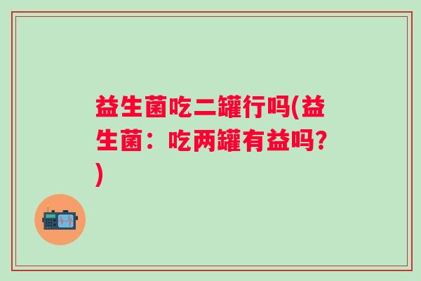 益生菌吃二罐行吗(益生菌：吃两罐有益吗？)
