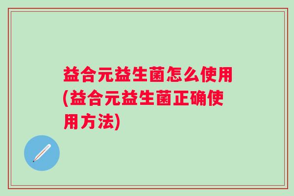 益合元益生菌怎么使用(益合元益生菌正确使用方法) 益合元益生菌怎么使用(益合元益生菌正确使用方法)
