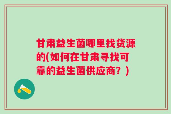甘肃益生菌哪里找货源的(如何在甘肃寻找可靠的益生菌供应商？)