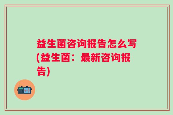 益生菌咨询报告怎么写(益生菌：新咨询报告)