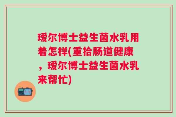 瑷尔博士益生菌水乳用着怎样(重拾肠道健康,瑷尔博士益生菌水乳来帮忙) 瑷尔博士益生菌水乳用着怎样(重拾肠道健康,瑷尔博士益生菌水乳来帮忙)