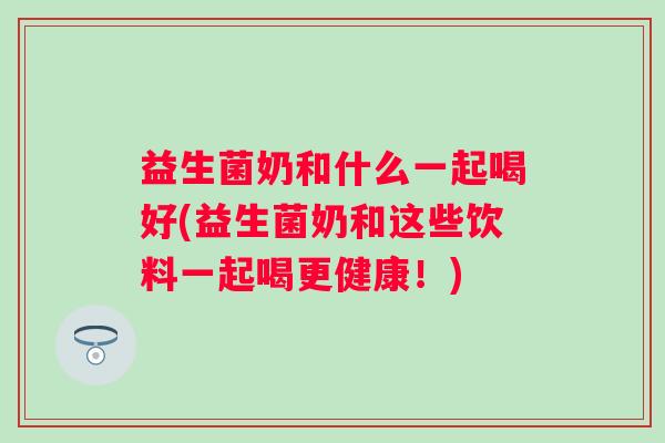 益生菌奶和什么一起喝好(益生菌奶和这些饮料一起喝更健康！)