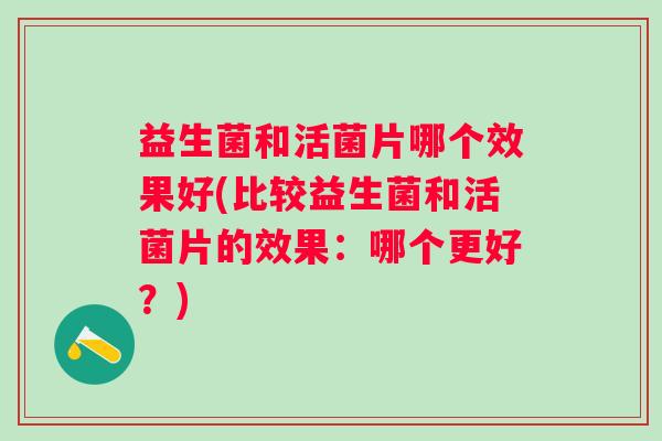 益生菌和活菌片哪个效果好(比较益生菌和活菌片的效果：哪个更好？)