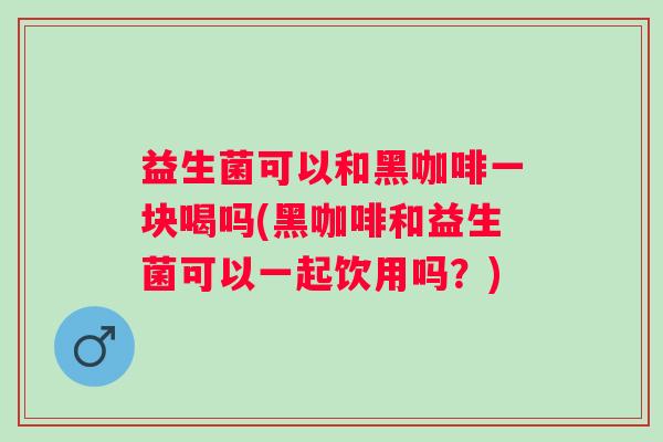益生菌可以和黑咖啡一块喝吗(黑咖啡和益生菌可以一起饮用吗？)