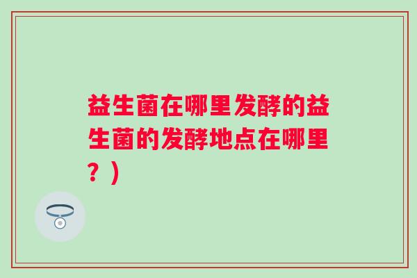益生菌在哪里发酵的益生菌的发酵地点在哪里?) 益生菌在哪里发酵的益生菌的发酵地点在哪里?)