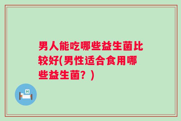 男人能吃哪些益生菌比较好(男性适合食用哪些益生菌？)