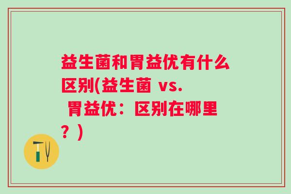 益生菌和胃益优有什么区别(益生菌 vs. 胃益优：区别在哪里？)