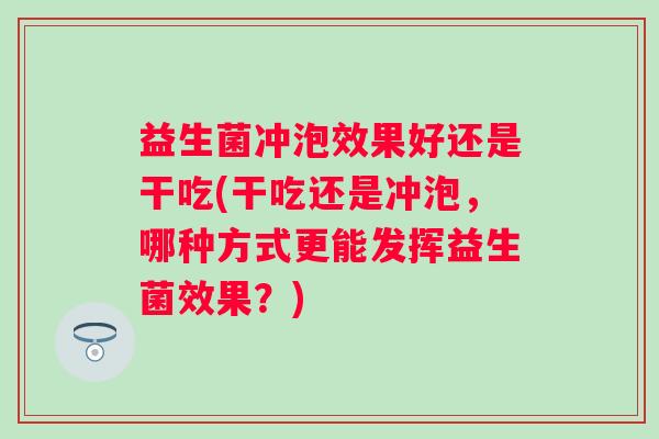 益生菌冲泡效果好还是干吃(干吃还是冲泡,哪种方式更能发挥益生菌效果?) 益生菌冲泡效果好还是干吃(干吃还是冲泡,哪种方式更能发挥益生菌效果?)