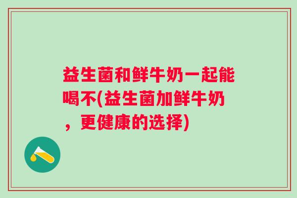 益生菌和鲜牛奶一起能喝不(益生菌加鲜牛奶,更健康的选择) 益生菌和鲜牛奶一起能喝不(益生菌加鲜牛奶,更健康的选择)