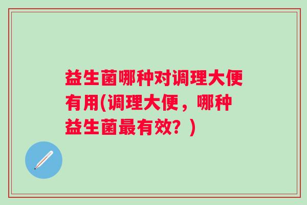 益生菌哪种对调理大便有用(调理大便,哪种益生菌有效?) 益生菌哪种对调理大便有用(调理大便,哪种益生菌有效?)