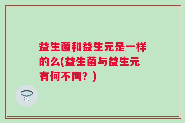 益生菌和益生元是一样的么(益生菌与益生元有何不同?) 益生菌和益生元是一样的么(益生菌与益生元有何不同?)