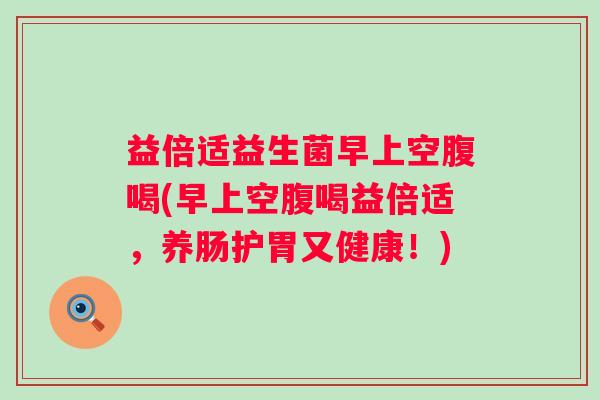 益倍适益生菌早上空腹喝(早上空腹喝益倍适，养肠护胃又健康！)