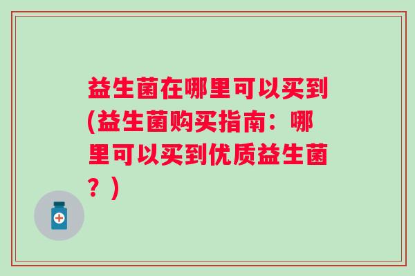 益生菌在哪里可以买到(益生菌购买指南：哪里可以买到优质益生菌？)