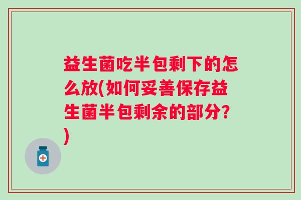 益生菌吃半包剩下的怎么放(如何妥善保存益生菌半包剩余的部分?) 益生菌吃半包剩下的怎么放(如何妥善保存益生菌半包剩余的部分?)