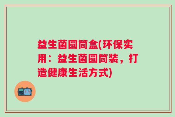 益生菌圆筒盒(环保实用:益生菌圆筒装,打造健康生活方式) 益生菌圆筒盒(环保实用:益生菌圆筒装,打造健康生活方式)