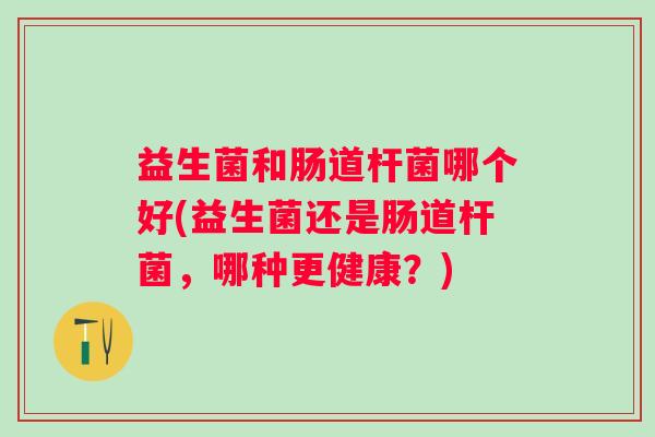 益生菌和肠道杆菌哪个好(益生菌还是肠道杆菌,哪种更健康?) 益生菌和肠道杆菌哪个好(益生菌还是肠道杆菌,哪种更健康?)