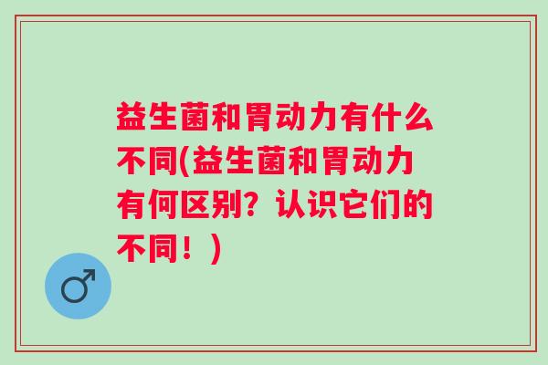 益生菌和胃动力有什么不同(益生菌和胃动力有何区别？认识它们的不同！)