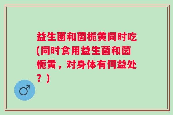 益生菌和茵栀黄同时吃(同时食用益生菌和茵栀黄,对身体有何益处?) 益生菌和茵栀黄同时吃(同时食用益生菌和茵栀黄,对身体有何益处?)