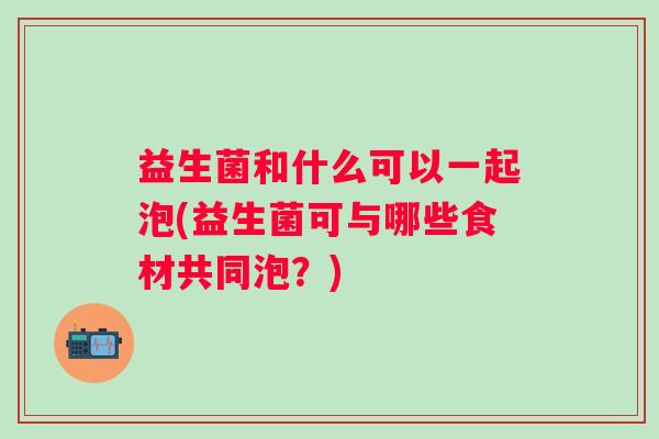 益生菌和什么可以一起泡(益生菌可与哪些食材共同泡？)