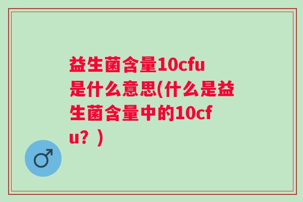 益生菌含量10cfu是什么意思(什么是益生菌含量中的10cfu？)