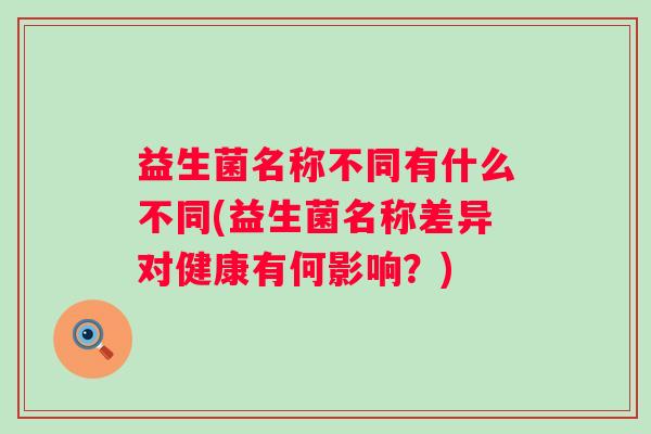 益生菌名称不同有什么不同(益生菌名称差异对健康有何影响?) 益生菌名称不同有什么不同(益生菌名称差异对健康有何影响?)