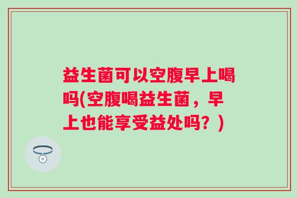 益生菌可以空腹早上喝吗(空腹喝益生菌,早上也能享受益处吗?) 益生菌可以空腹早上喝吗(空腹喝益生菌,早上也能享受益处吗?)