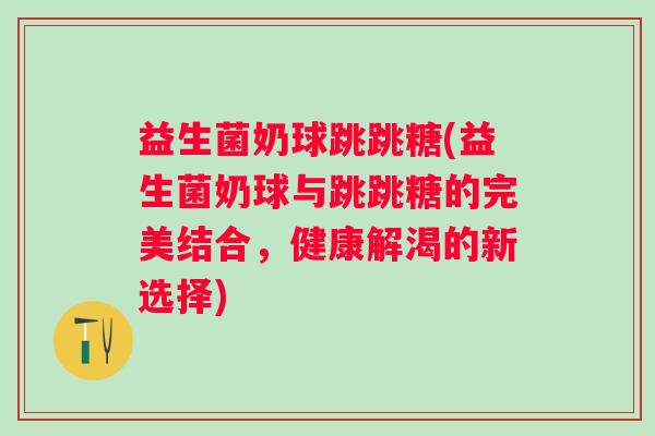 益生菌奶球跳跳糖(益生菌奶球与跳跳糖的完美结合,健康解渴的新选择) 益生菌奶球跳跳糖(益生菌奶球与跳跳糖的完美结合,健康解渴的新选择)