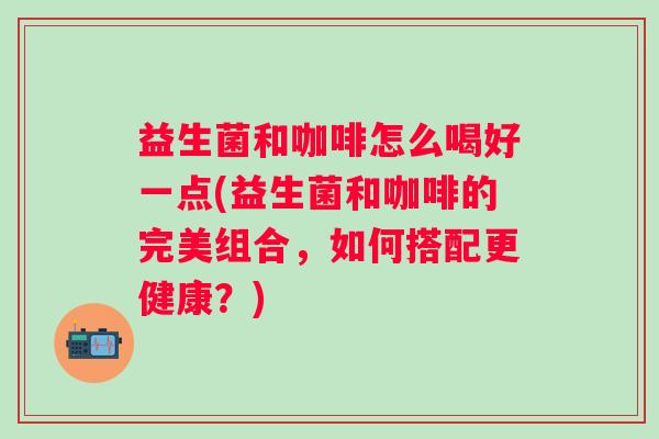 益生菌和咖啡怎么喝好一点(益生菌和咖啡的完美组合，如何搭配更健康？)