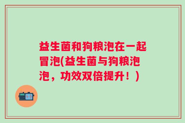益生菌和狗粮泡在一起冒泡(益生菌与狗粮泡泡，功效双倍提升！)