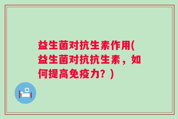 益生菌对抗生素作用(益生菌对抗抗生素，如何提高力？)