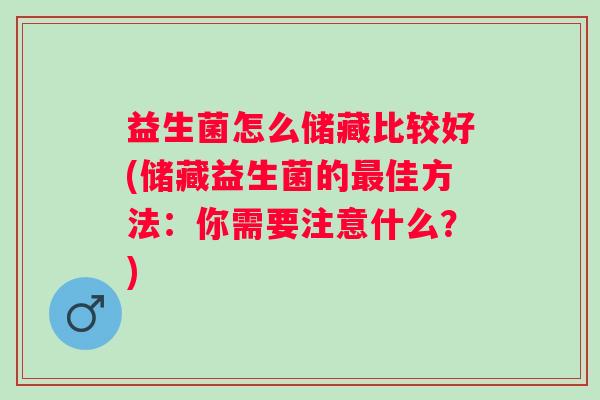 益生菌怎么储藏比较好(储藏益生菌的佳方法:你需要注意什么?) 益生菌怎么储藏比较好(储藏益生菌的佳方法:你需要注意什么?)