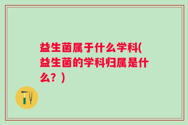 益生菌属于什么学科(益生菌的学科归属是什么?) 益生菌属于什么学科(益生菌的学科归属是什么?)