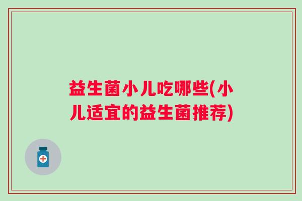 益生菌小儿吃哪些(小儿适宜的益生菌推荐)
