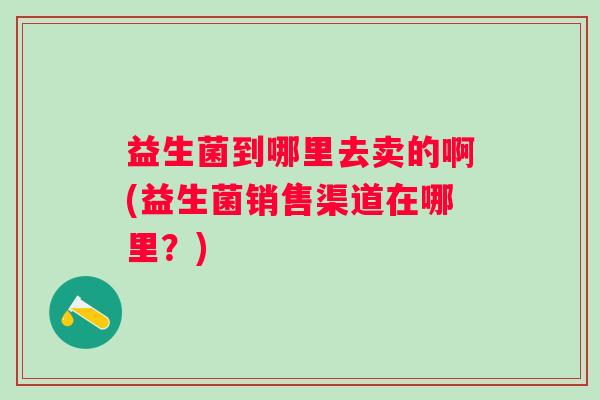 益生菌到哪里去卖的啊(益生菌销售渠道在哪里?) 益生菌到哪里去卖的啊(益生菌销售渠道在哪里?)