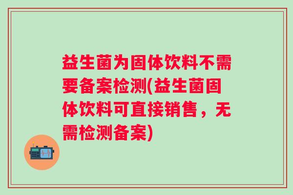益生菌为固体饮料不需要备案检测(益生菌固体饮料可直接销售,无需检测备案) 益生菌为固体饮料不需要备案检测(益生菌固体饮料可直接销售,无需检测备案)