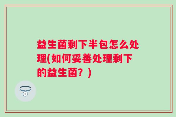 益生菌剩下半包怎么处理(如何妥善处理剩下的益生菌？)