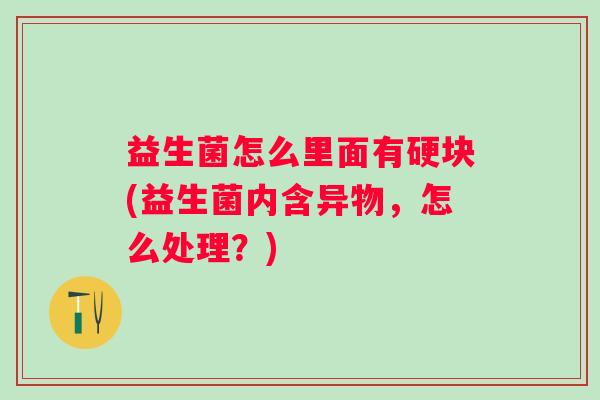 益生菌怎么里面有硬块(益生菌内含异物,怎么处理?) 益生菌怎么里面有硬块(益生菌内含异物,怎么处理?)