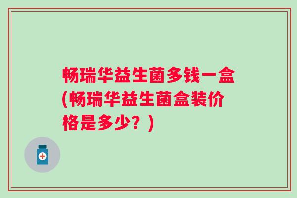 畅瑞华益生菌多钱一盒(畅瑞华益生菌盒装价格是多少?) 畅瑞华益生菌多钱一盒(畅瑞华益生菌盒装价格是多少?)