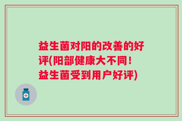 益生菌对阳的改善的好评(阳部健康大不同!益生菌受到用户好评) 益生菌对阳的改善的好评(阳部健康大不同!益生菌受到用户好评)